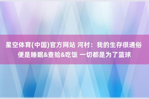 星空体育(中国)官方网站 河村：我的生存很通俗 便是睡眠&查验&吃饭 一切都是为了篮球