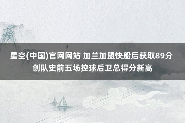 星空(中国)官网网站 加兰加盟快船后获取89分 创队史前五场控球后卫总得分新高