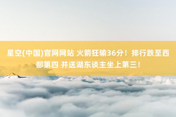 星空(中国)官网网站 火箭狂输36分！排行跌至西部第四 并送湖东谈主坐上第三！