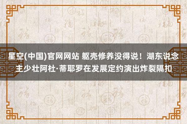 星空(中国)官网网站 躯壳修养没得说！湖东说念主少壮阿杜·蒂耶罗在发展定约演出炸裂隔扣