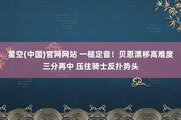 星空(中国)官网网站 一槌定音！贝恩漂移高难度三分再中 压住骑士反扑势头