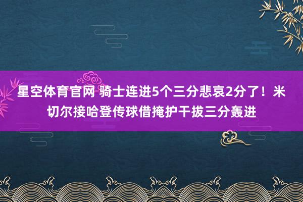 星空体育官网 骑士连进5个三分悲哀2分了！米切尔接哈登传球借掩护干拔三分轰进