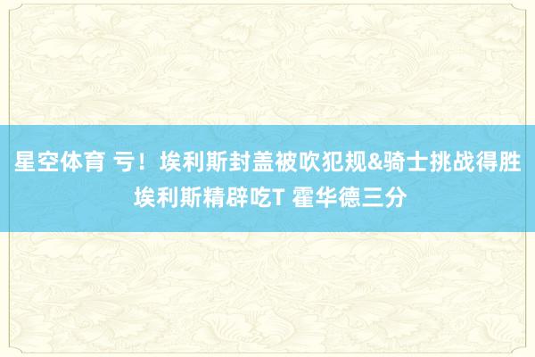 星空体育 亏！埃利斯封盖被吹犯规&骑士挑战得胜 埃利斯精辟吃T 霍华德三分