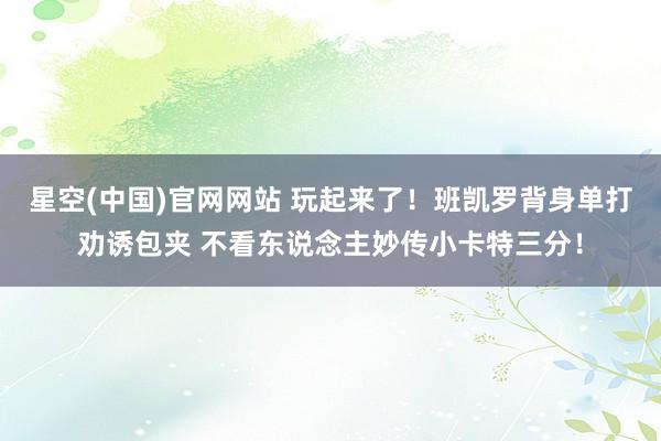 星空(中国)官网网站 玩起来了！班凯罗背身单打劝诱包夹 不看东说念主妙传小卡特三分！