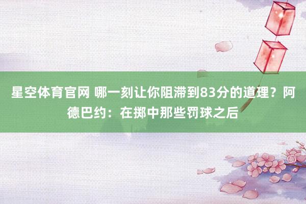 星空体育官网 哪一刻让你阻滞到83分的道理？阿德巴约：在掷中那些罚球之后