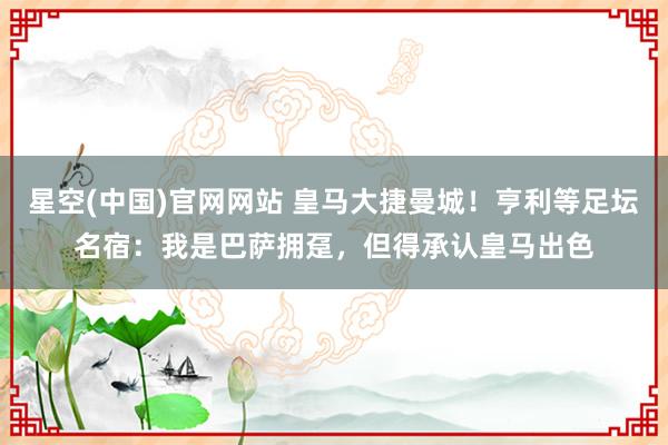 星空(中国)官网网站 皇马大捷曼城！亨利等足坛名宿：我是巴萨拥趸，但得承认皇马出色