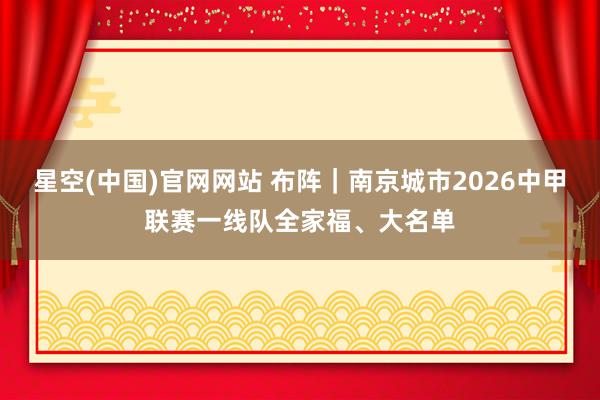 星空(中国)官网网站 布阵｜南京城市2026中甲联赛一线队全家福、大名单