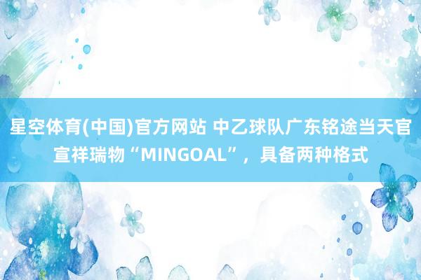 星空体育(中国)官方网站 中乙球队广东铭途当天官宣祥瑞物“MINGOAL”，具备两种格式