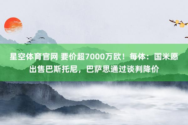 星空体育官网 要价超7000万欧！每体：国米愿出售巴斯托尼，巴萨思通过谈判降价