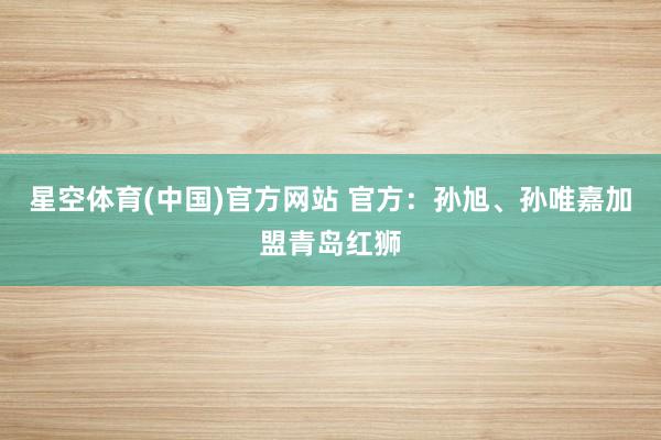 星空体育(中国)官方网站 官方：孙旭、孙唯嘉加盟青岛红狮