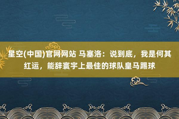 星空(中国)官网网站 马塞洛：说到底，我是何其红运，能辞寰宇上最佳的球队皇马踢球