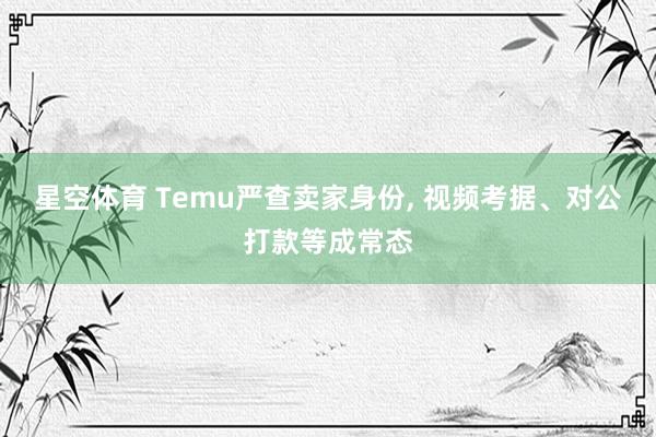 星空体育 Temu严查卖家身份， 视频考据、对公打款等成常态