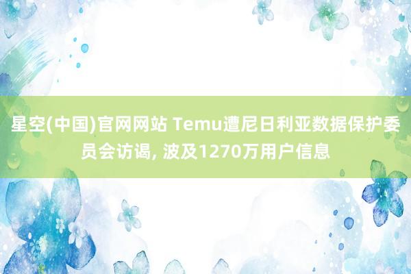 星空(中国)官网网站 Temu遭尼日利亚数据保护委员会访谒， 波及1270万用户信息