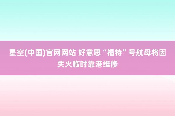 星空(中国)官网网站 好意思“福特”号航母将因失火临时靠港维修