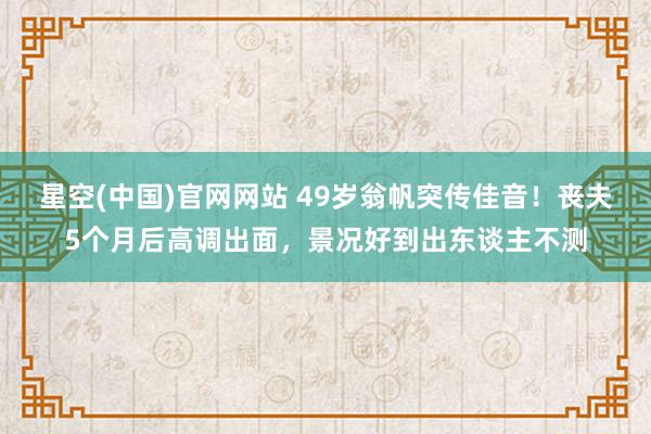星空(中国)官网网站 49岁翁帆突传佳音！丧夫5个月后高调出面，景况好到出东谈主不测