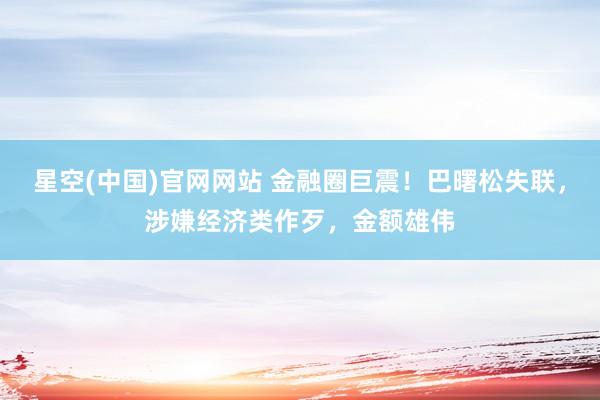 星空(中国)官网网站 金融圈巨震！巴曙松失联，涉嫌经济类作歹，金额雄伟