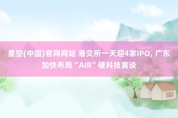 星空(中国)官网网站 港交所一天迎4家IPO， 广东加快布局“AIR”硬科技赛谈