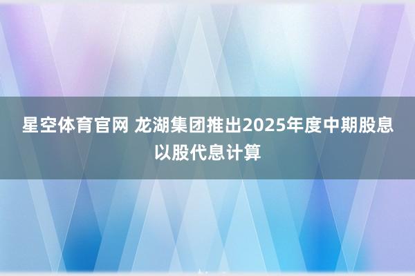 星空体育官网 龙湖集团推出2025年度中期股息以股代息计算