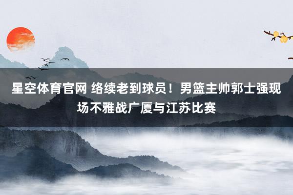 星空体育官网 络续老到球员！男篮主帅郭士强现场不雅战广厦与江苏比赛