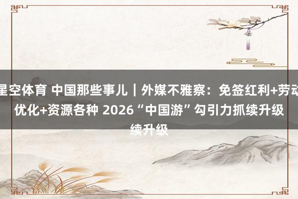 星空体育 中国那些事儿｜外媒不雅察：免签红利+劳动优化+资源各种 2026“中国游”勾引力抓续升级
