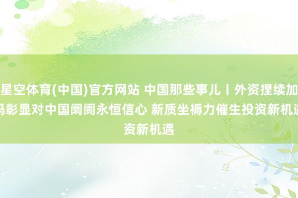 星空体育(中国)官方网站 中国那些事儿丨外资捏续加码彰显对中国阛阓永恒信心 新质坐褥力催生投资新机遇