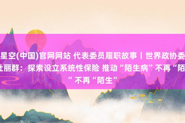 星空(中国)官网网站 代表委员履职故事丨世界政协委员杜丽群：探索设立系统性保险 推动“陌生病”不再“陌生”