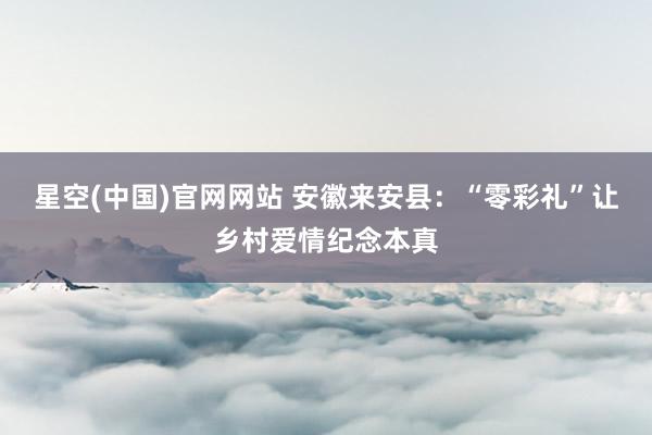 星空(中国)官网网站 安徽来安县：“零彩礼”让乡村爱情纪念本真