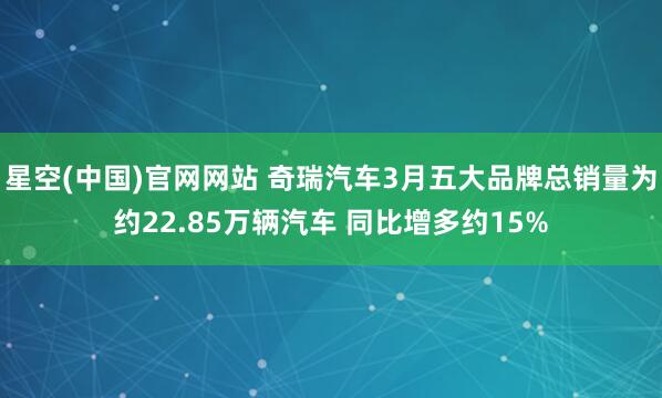 星空(中国)官网网站 奇瑞汽车3月五大品牌总销量为约22.85万辆汽车 同比增多约15%