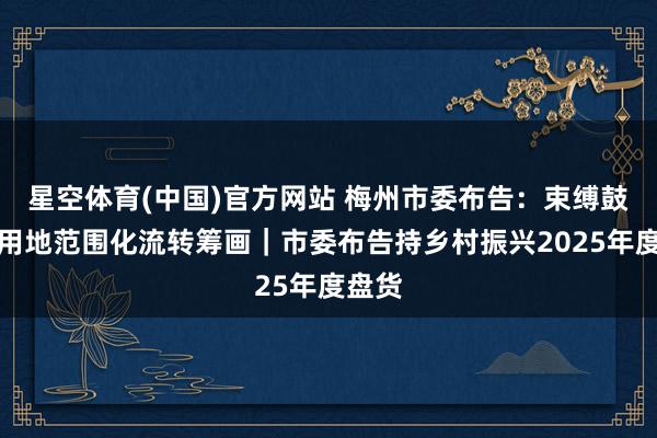 星空体育(中国)官方网站 梅州市委布告：束缚鼓励农用地范围化流转筹画｜市委布告持乡村振兴2025年度盘货