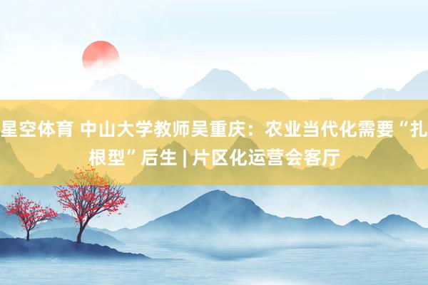 星空体育 中山大学教师吴重庆：农业当代化需要“扎根型”后生 | 片区化运营会客厅