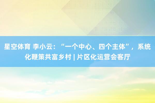 星空体育 李小云：“一个中心、四个主体”，系统化鞭策共富乡村 | 片区化运营会客厅