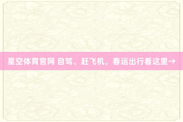星空体育官网 自驾、赶飞机，春运出行看这里→