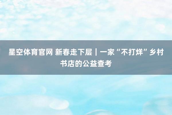 星空体育官网 新春走下层｜一家“不打烊”乡村书店的公益查考