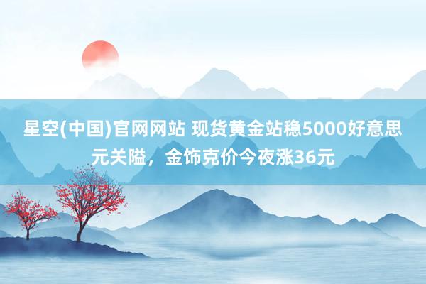 星空(中国)官网网站 现货黄金站稳5000好意思元关隘，金饰克价今夜涨36元