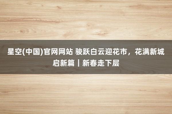 星空(中国)官网网站 骏跃白云迎花市，花满新城启新篇｜新春走下层
