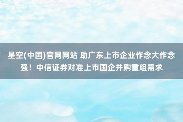 星空(中国)官网网站 助广东上市企业作念大作念强！中信证券对准上市国企并购重组需求