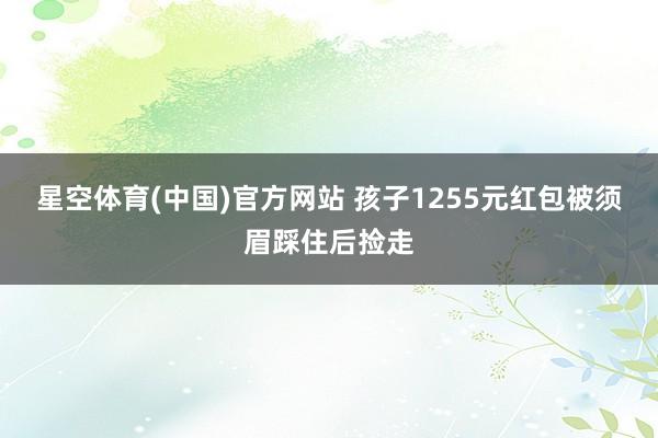 星空体育(中国)官方网站 孩子1255元红包被须眉踩住后捡走