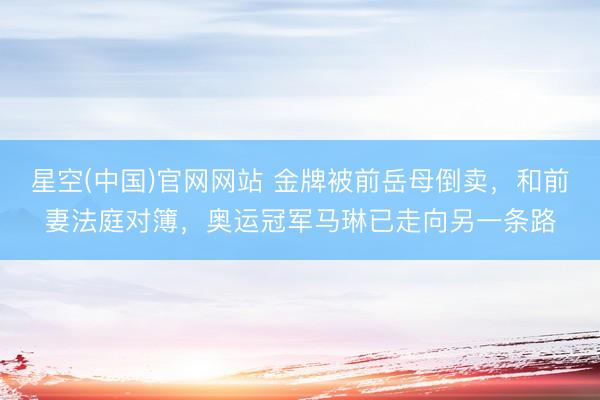 星空(中国)官网网站 金牌被前岳母倒卖，和前妻法庭对簿，奥运冠军马琳已走向另一条路