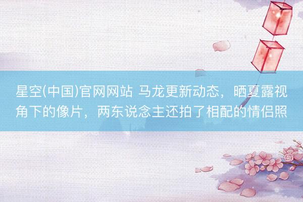 星空(中国)官网网站 马龙更新动态，晒夏露视角下的像片，两东说念主还拍了相配的情侣照