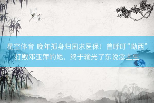 星空体育 晚年孤身归国求医保！曾呼吁“呦西”打败邓亚萍的她，终于输光了东说念主生