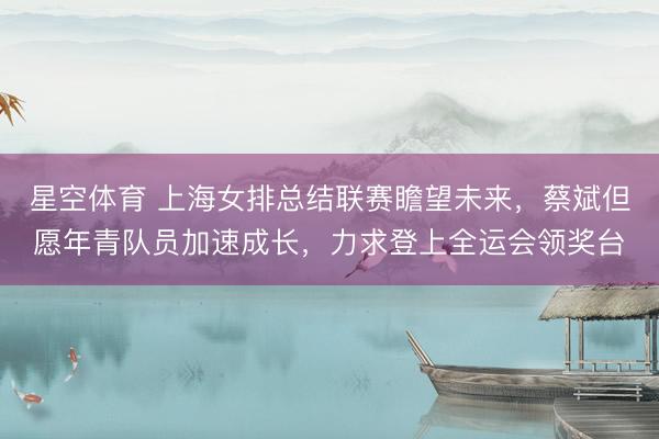 星空体育 上海女排总结联赛瞻望未来，蔡斌但愿年青队员加速成长，力求登上全运会领奖台