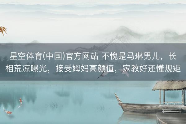 星空体育(中国)官方网站 不愧是马琳男儿，长相荒凉曝光，接受姆妈高颜值，家教好还懂规矩
