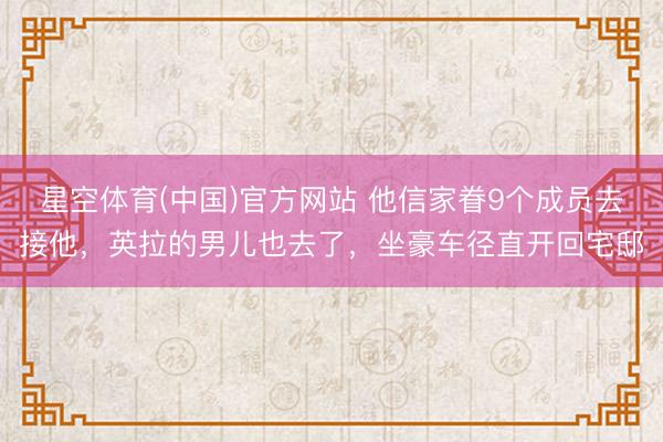 星空体育(中国)官方网站 他信家眷9个成员去接他，英拉的男儿也去了，坐豪车径直开回宅邸