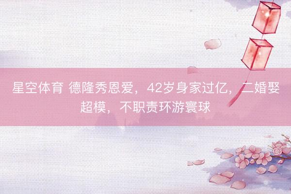 星空体育 德隆秀恩爱，42岁身家过亿，二婚娶超模，不职责环游寰球