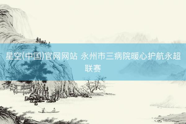 星空(中国)官网网站 永州市三病院暖心护航永超联赛