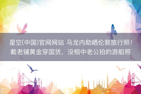 星空(中国)官网网站 马龙内助晒伦敦旅行照！戴老铺黄金穿国货，没相中老公拍的游船照
