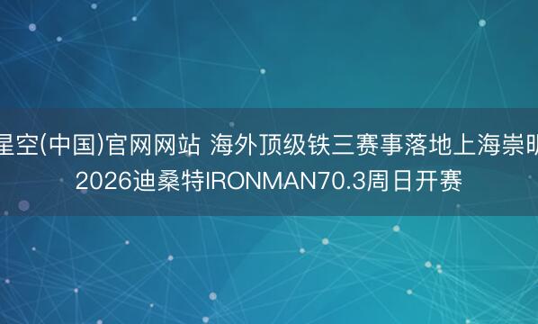 星空(中国)官网网站 海外顶级铁三赛事落地上海崇明2026迪桑特IRONMAN70.3周日开赛