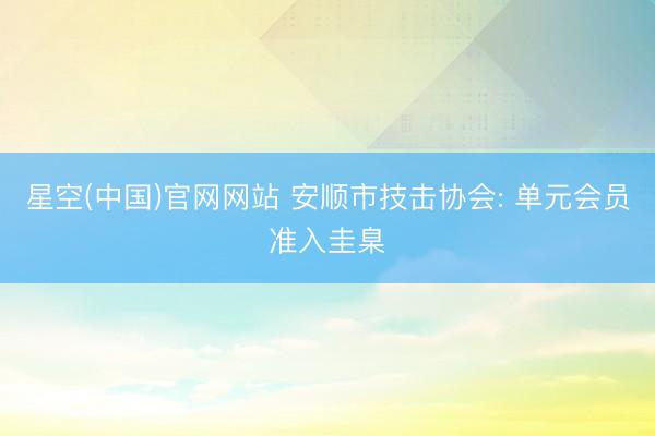 星空(中国)官网网站 安顺市技击协会: 单元会员准入圭臬