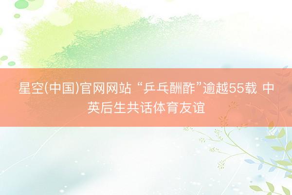 星空(中国)官网网站 “乒乓酬酢”逾越55载 中英后生共话体育友谊