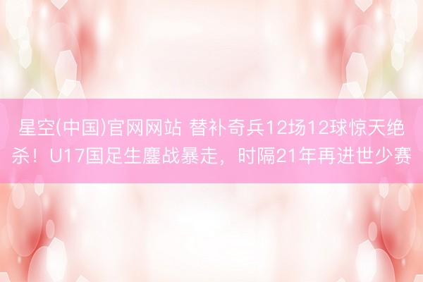 星空(中国)官网网站 替补奇兵12场12球惊天绝杀！U17国足生鏖战暴走，时隔21年再进世少赛